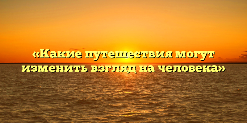 «Какие путешествия могут изменить взгляд на человека»