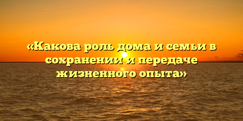 «Какова роль дома и семьи в сохранении и передаче жизненного опыта»