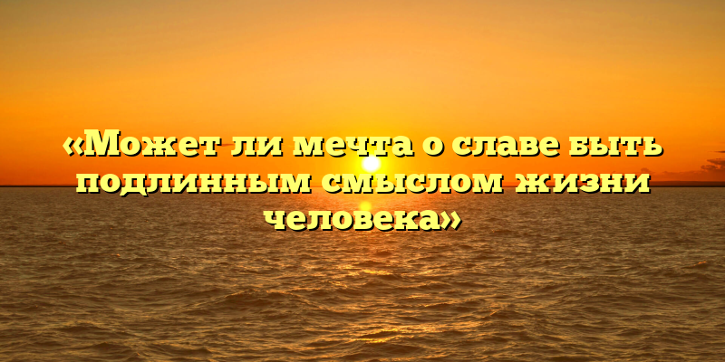 «Может ли мечта о славе быть подлинным смыслом жизни человека»