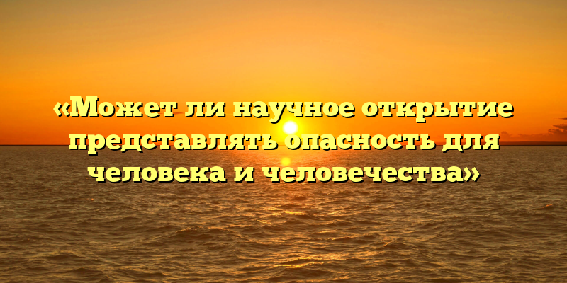 «Может ли научное открытие представлять опасность для человека и человечества»