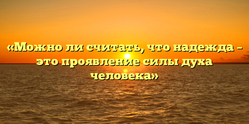«Можно ли считать, что надежда – это проявление силы духа человека»