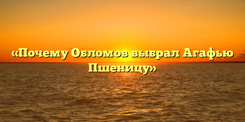 «Почему Обломов выбрал Агафью Пшеницу»