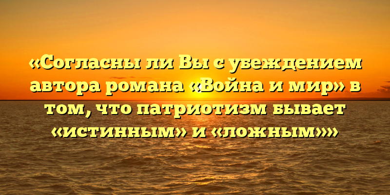 «Согласны ли Вы с убеждением автора романа «Война и мир» в том, что патриотизм бывает «истинным» и «ложным»»
