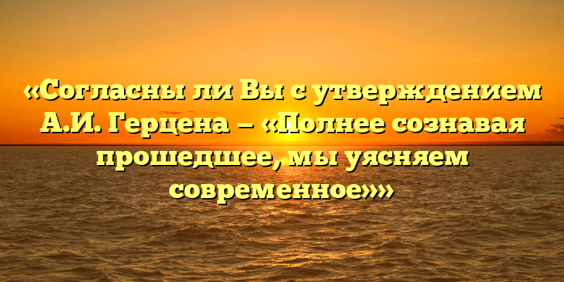 «Согласны ли Вы с утверждением А.И. Герцена — «Полнее сознавая прошедшее, мы уясняем современное»»