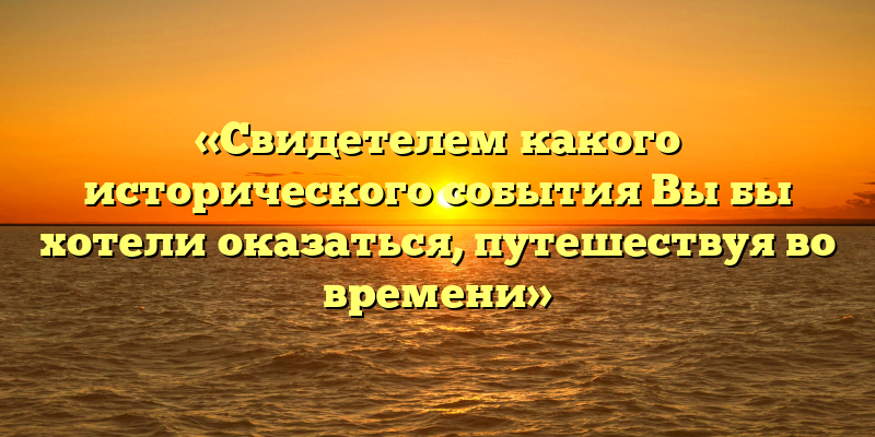 «Свидетелем какого исторического события Вы бы хотели оказаться, путешествуя во времени»