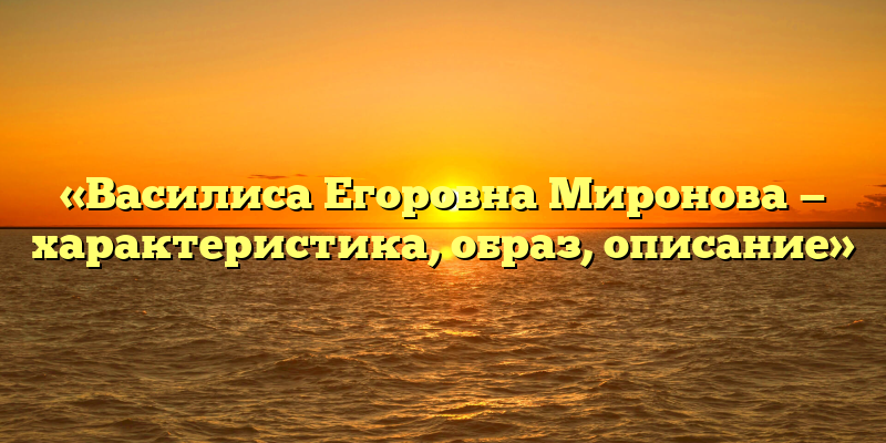 «Василиса Егоровна Миронова — характеристика, образ, описание»