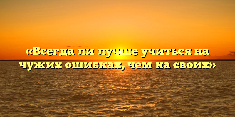 «Всегда ли лучше учиться на чужих ошибках, чем на своих»