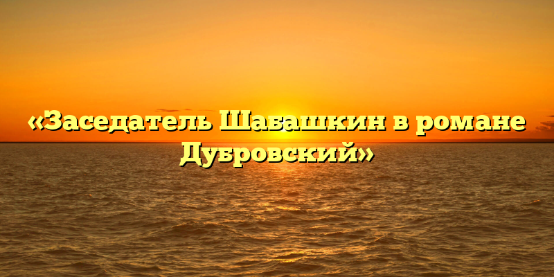 «Заседатель Шабашкин в романе Дубровский»