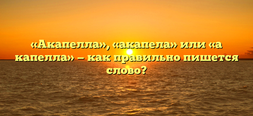 «Акапелла», «акапела» или «а капелла» — как правильно пишется слово?