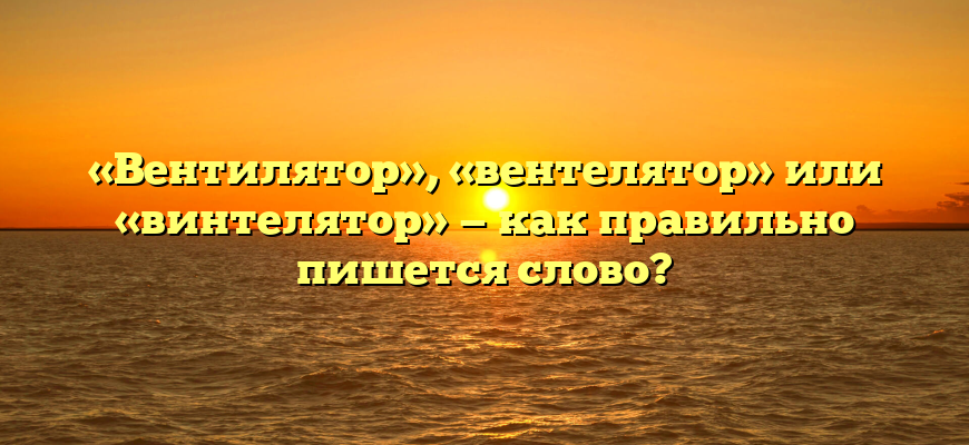 «Вентилятор», «вентелятор» или «винтелятор» — как правильно пишется слово?