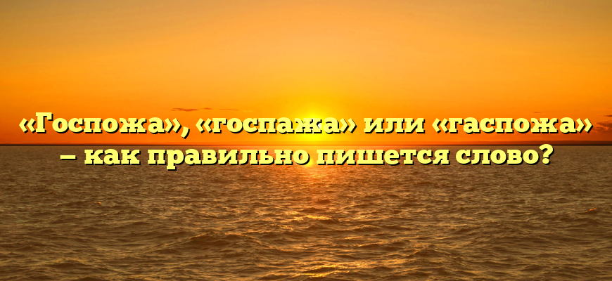 «Госпожа», «госпажа» или «гаспожа» — как правильно пишется слово?