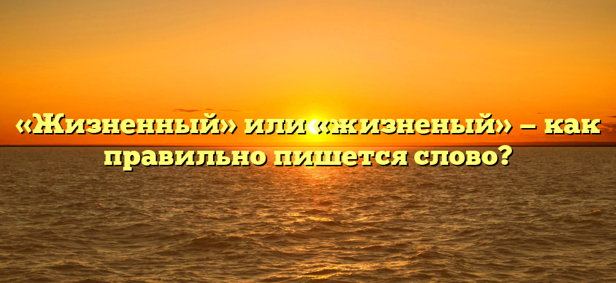 «Жизненный» или «жизненый» — как правильно пишется слово?