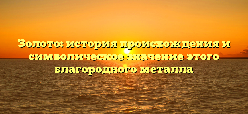 Золото: история происхождения и символическое значение этого благородного металла
