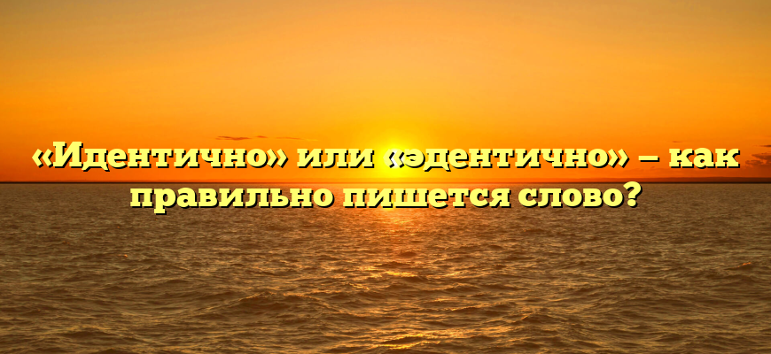 «Идентично» или «эдентично» — как правильно пишется слово?