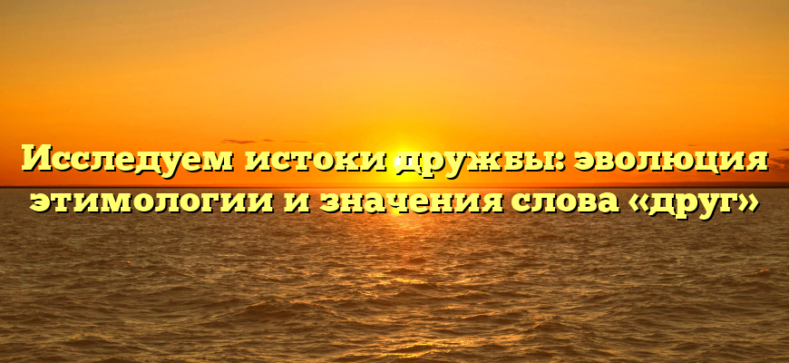 Исследуем истоки дружбы: эволюция этимологии и значения слова «друг»
