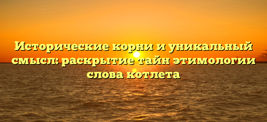 Исторические корни и уникальный смысл: раскрытие тайн этимологии слова котлета