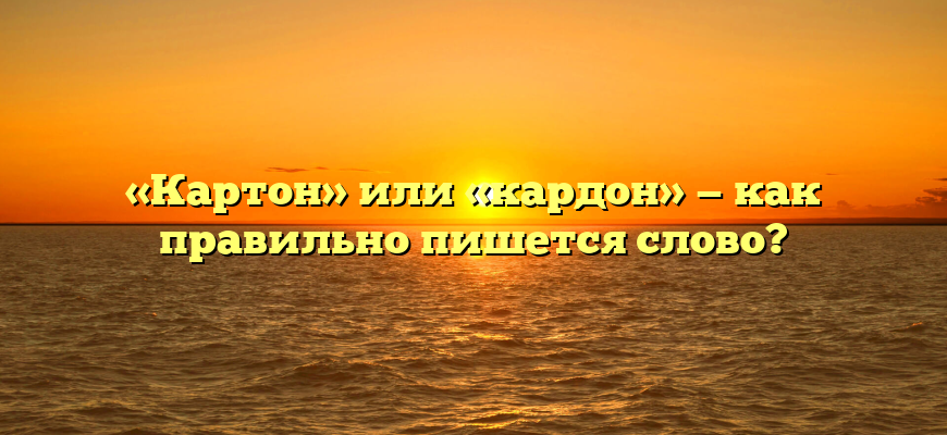 «Картон» или «кардон» — как правильно пишется слово?