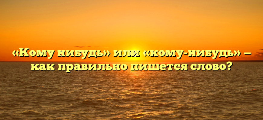 «Кому нибудь» или «кому-нибудь» — как правильно пишется слово?