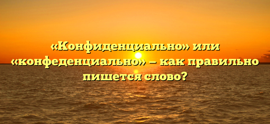 «Конфиденциально» или «конфеденциально» — как правильно пишется слово?