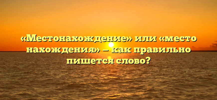 «Местонахождение» или «место нахождения» — как правильно пишется слово?