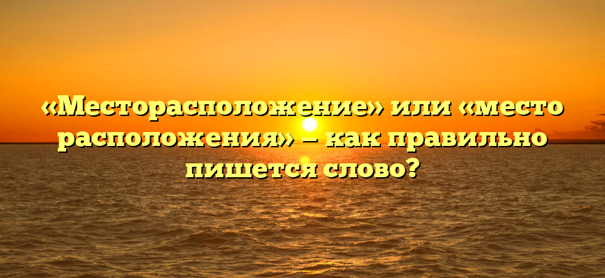 «Месторасположение» или «место расположения» — как правильно пишется слово?
