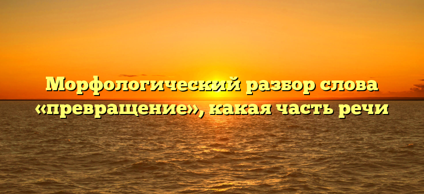 Морфологический разбор слова «превращение», какая часть речи