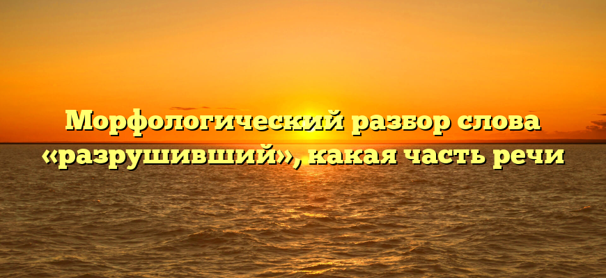 Морфологический разбор слова «разрушивший», какая часть речи