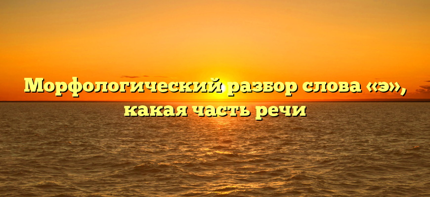 Морфологический разбор слова «э», какая часть речи