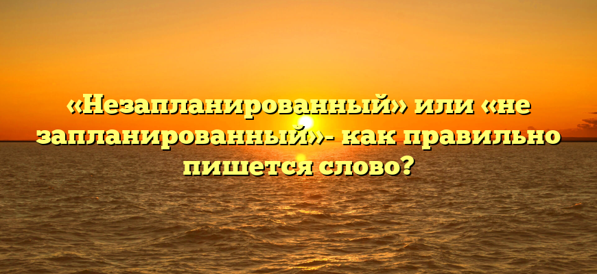 «Незапланированный» или «не запланированный»- как правильно пишется слово?