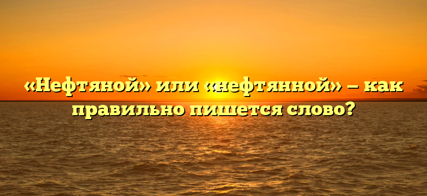 «Нефтяной» или «нефтянной» — как правильно пишется слово?