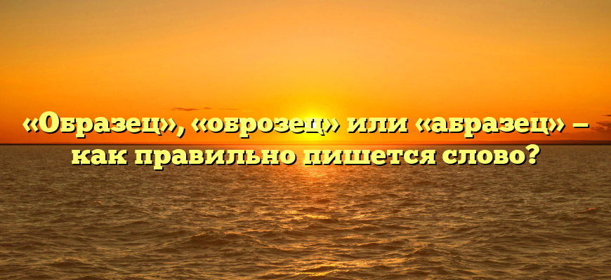 «Образец», «оброзец» или «абразец» — как правильно пишется слово?
