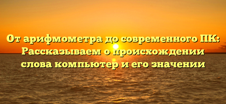 От арифмометра до современного ПК: Рассказываем о происхождении слова компьютер и его значении