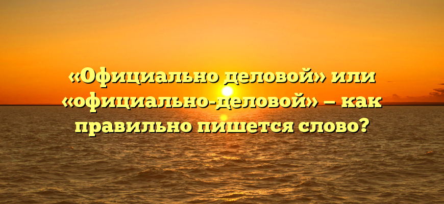 «Официально деловой» или «официально-деловой» — как правильно пишется слово?