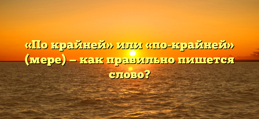 «По крайней» или «по-крайней» (мере) — как правильно пишется слово?