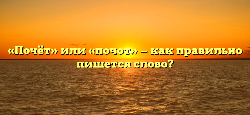 «Почёт» или «почот» — как правильно пишется слово?
