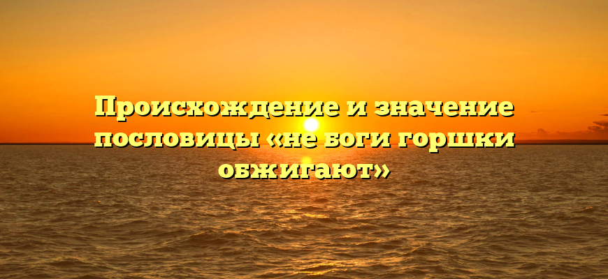 Происхождение и значение пословицы «не боги горшки обжигают»
