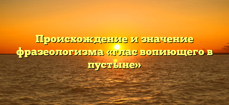 Происхождение и значение фразеологизма «глас вопиющего в пустыне»