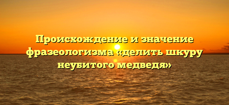 Происхождение и значение фразеологизма «делить шкуру неубитого медведя»