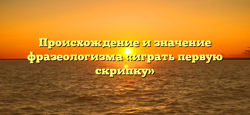 Происхождение и значение фразеологизма «играть первую скрипку»