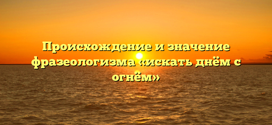Происхождение и значение фразеологизма «искать днём с огнём»