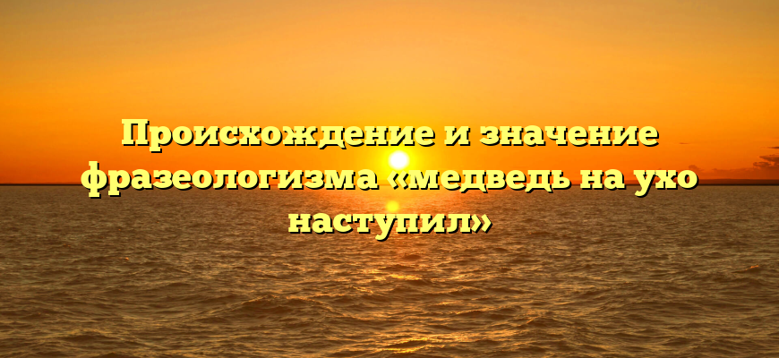 Происхождение и значение фразеологизма «медведь на ухо наступил»