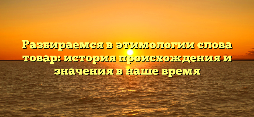 Разбираемся в этимологии слова товар: история происхождения и значения в наше время