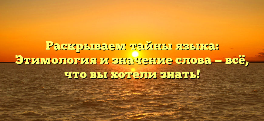 Раскрываем тайны языка: Этимология и значение слова — всё, что вы хотели знать!