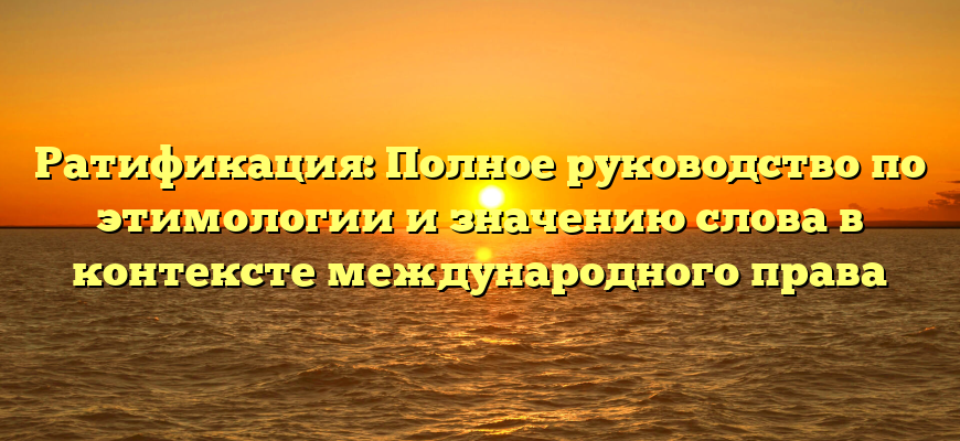 Ратификация: Полное руководство по этимологии и значению слова в контексте международного права