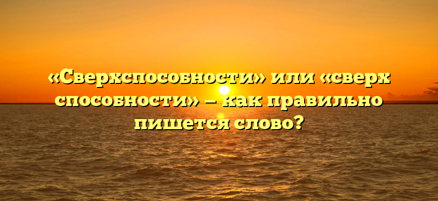 «Сверхспособности» или «сверх способности» — как правильно пишется слово?