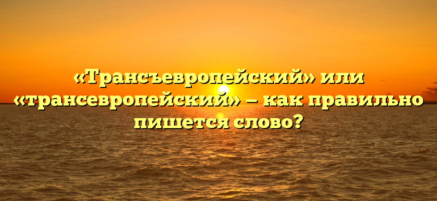 «Трансъевропейский» или «трансевропейский» — как правильно пишется слово?