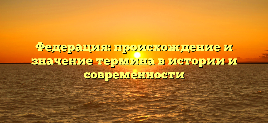 Федерация: происхождение и значение термина в истории и современности
