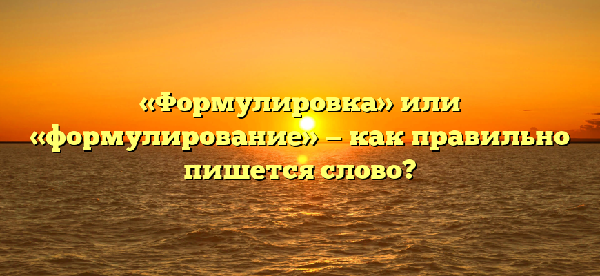 «Формулировка» или «формулирование» — как правильно пишется слово?