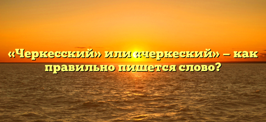 «Черкесский» или «черкеский» — как правильно пишется слово?