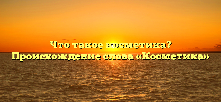 Что такое косметика? Происхождение слова «Косметика»
